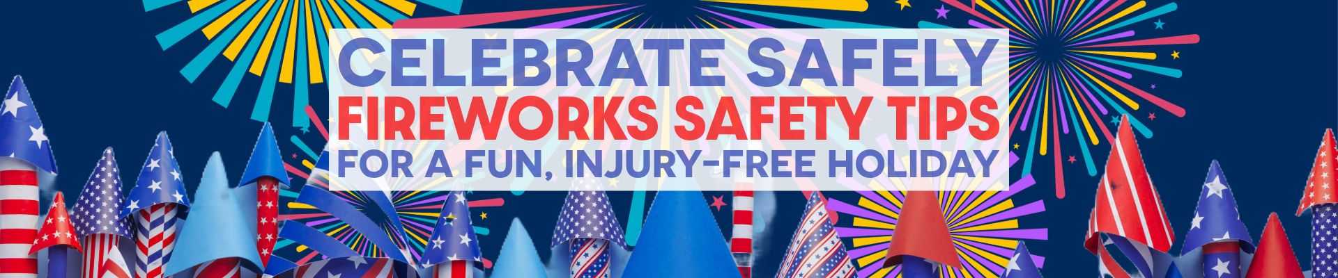 CELEBRATE SAFELY FIREWORKS SAFETY TIPS FOR A FUN, INJURY-FREE HOLIDAY